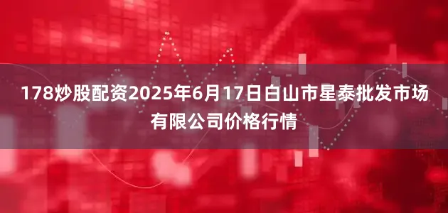 178炒股配资2025年6月17日白山市星泰批发市场有限公司价格行情