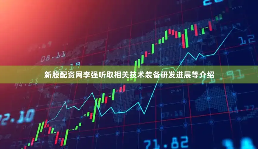 新股配资网李强听取相关技术装备研发进展等介绍