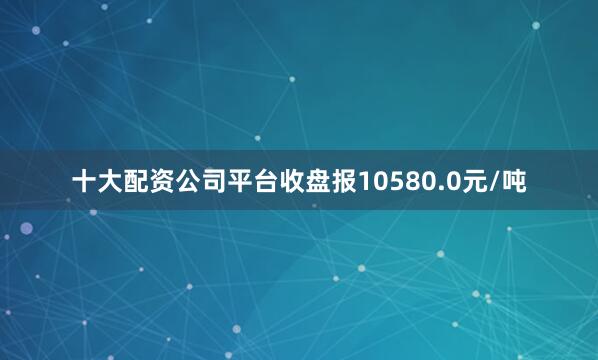 十大配资公司平台收盘报10580.0元/吨