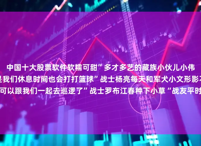 中国十大股票软件软糯可甜”多才多艺的藏族小伙儿小伟说“虽然上面氧气不多但是我们休息时间也会打打篮球”战士杨亮每天和军犬小文形影不离“过完年之后小文就可以跟我们一起去巡逻了”战士罗布江春种下小草“战友平时观察久了对眼睛不好我种点绿草让眼睛舒服一些”他们在寸草不生的地方磨炼出坚韧的意志在连氧气都稀薄的地方把日子过得热气腾腾在离天最近的地方守着人间烟火的温暖致敬边防军人