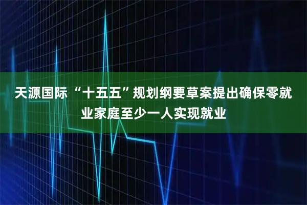 天源国际 “十五五”规划纲要草案提出确保零就业家庭至少一人实现就业