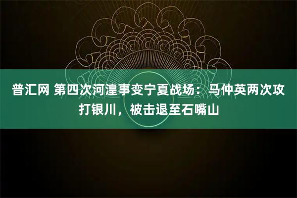 普汇网 第四次河湟事变宁夏战场：马仲英两次攻打银川，被击退至石嘴山