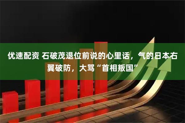 优速配资 石破茂退位前说的心里话，气的日本右翼破防，大骂“首相叛国”