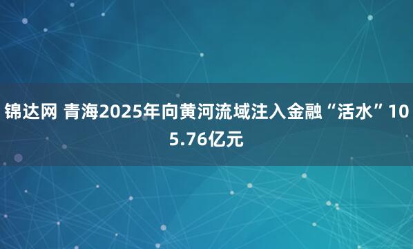 锦达网 青海2025年向黄河流域注入金融“活水”105.76亿元
