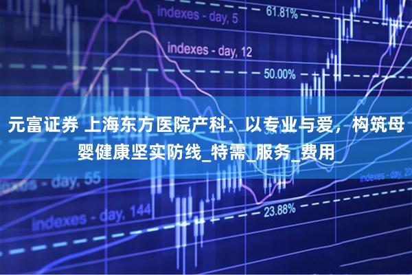 元富证券 上海东方医院产科：以专业与爱，构筑母婴健康坚实防线_特需_服务_费用