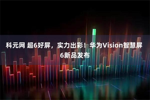 科元网 超6好屏,实力出彩!华为Vision智慧屏 6新品发布