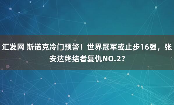 汇发网 斯诺克冷门预警！世界冠军或止步16强，张安达终结者复仇NO.2？