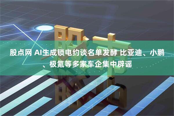 股点网 AI生成锁电约谈名单发酵 比亚迪、小鹏、极氪等多家车企集中辟谣