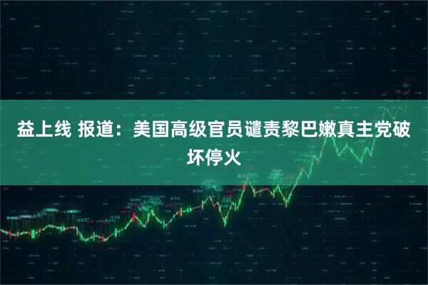 益上线 报道：美国高级官员谴责黎巴嫩真主党破坏停火