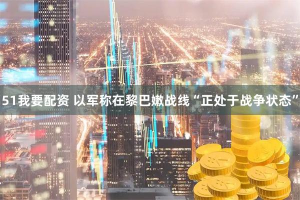 51我要配资 以军称在黎巴嫩战线“正处于战争状态”