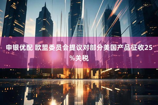申银优配 欧盟委员会提议对部分美国产品征收25%关税
