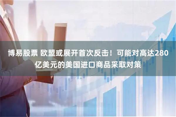 博易股票 欧盟或展开首次反击！可能对高达280亿美元的美国进口商品采取对策