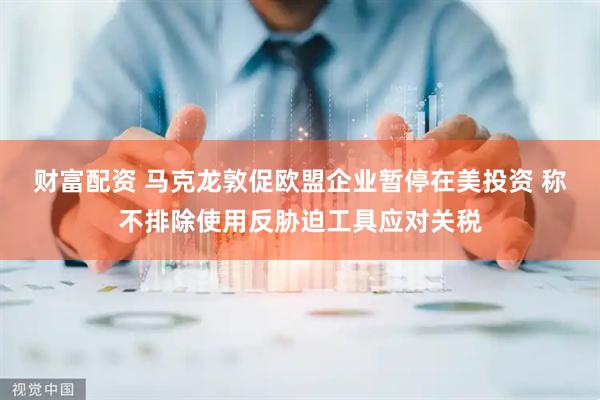财富配资 马克龙敦促欧盟企业暂停在美投资 称不排除使用反胁迫工具应对关税