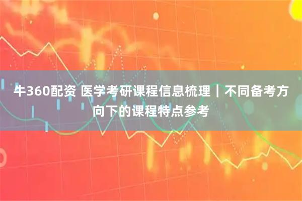 牛360配资 医学考研课程信息梳理｜不同备考方向下的课程特点参考