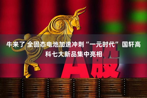 牛来了 全固态电池加速冲刺“一元时代” 国轩高科七大新品集中亮相