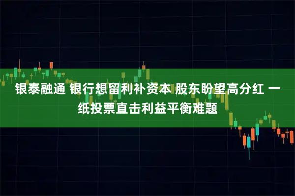 银泰融通 银行想留利补资本 股东盼望高分红 一纸投票直击利益平衡难题