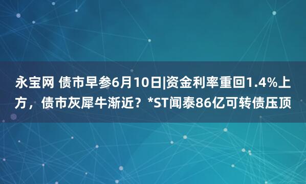 永宝网 债市早参6月10日|资金利率重回1.4%上方，债市灰犀牛渐近？*ST闻泰86亿可转债压顶