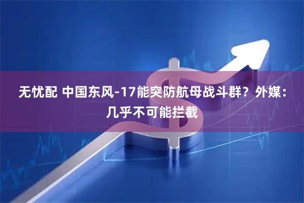 无忧配 中国东风-17能突防航母战斗群？外媒：几乎不可能拦截