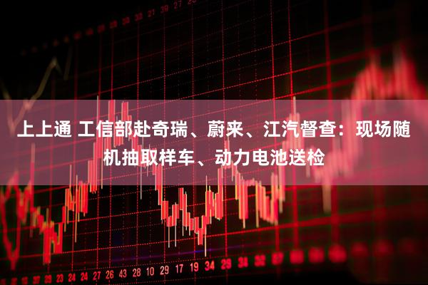 上上通 工信部赴奇瑞、蔚来、江汽督查:现场随机抽取样车、动力电池送检