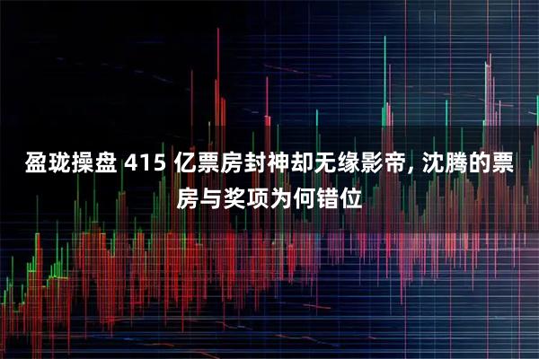 盈珑操盘 415 亿票房封神却无缘影帝, 沈腾的票房与奖项为何错位