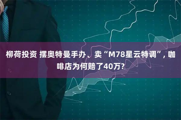 柳荷投资 摆奥特曼手办、卖“M78星云特调”, 咖啡店为何赔了40万?