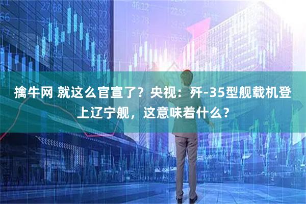 擒牛网 就这么官宣了？央视：歼-35型舰载机登上辽宁舰，这意味着什么？